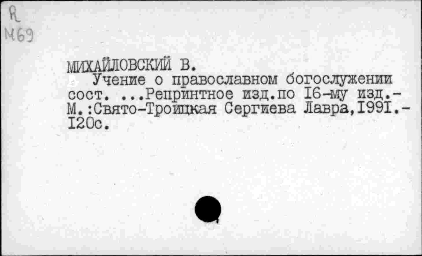 ﻿к
469
МИХАЙЛОВСКИЙ В.
Учение о православном богослужении сост. ...Репринтное изд.по 16-му изд.-М.:Свято-Троицкая Сергиева Лавра,1991,-120с.